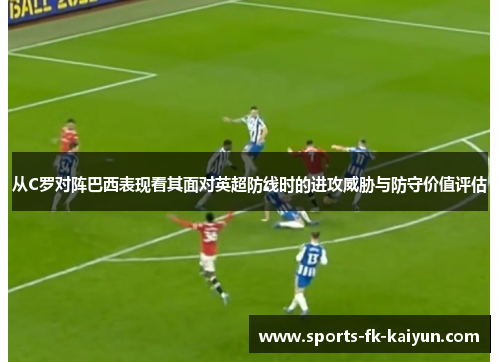 从C罗对阵巴西表现看其面对英超防线时的进攻威胁与防守价值评估