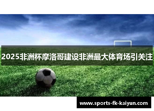 2025非洲杯摩洛哥建设非洲最大体育场引关注