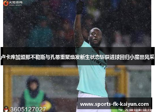 卢卡库加盟那不勒斯与孔蒂重聚焕发新生状态斩获进球回归小魔兽风采