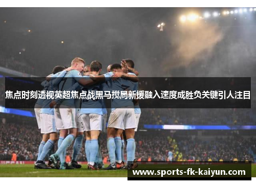 焦点时刻透视英超焦点战黑马搅局新援融入速度成胜负关键引人注目