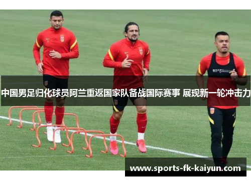 中国男足归化球员阿兰重返国家队备战国际赛事 展现新一轮冲击力 中国男足归化球员阿兰重返国家队备战国际赛事 展现新一轮冲击力