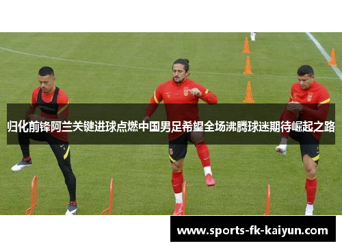 归化前锋阿兰关键进球点燃中国男足希望全场沸腾球迷期待崛起之路